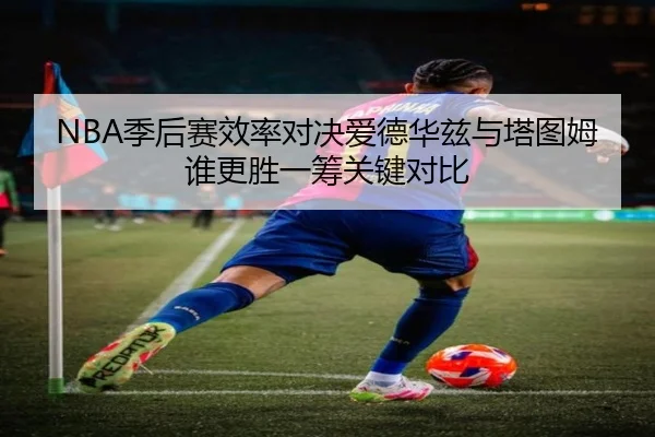 NBA季后赛效率对决爱德华兹与塔图姆谁更胜一筹关键对比