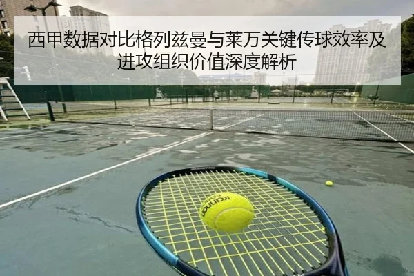 西甲数据对比格列兹曼与莱万关键传球效率及进攻组织价值深度解析