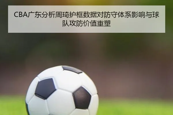 CBA广东分析周琦护框数据对防守体系影响与球队攻防价值重塑