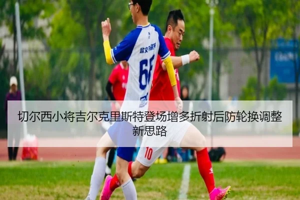 切尔西小将吉尔克里斯特登场增多折射后防轮换调整新思路